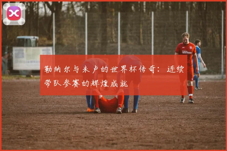 勒纳尔与米卢的世界杯传奇：连续带队参赛的辉煌成就