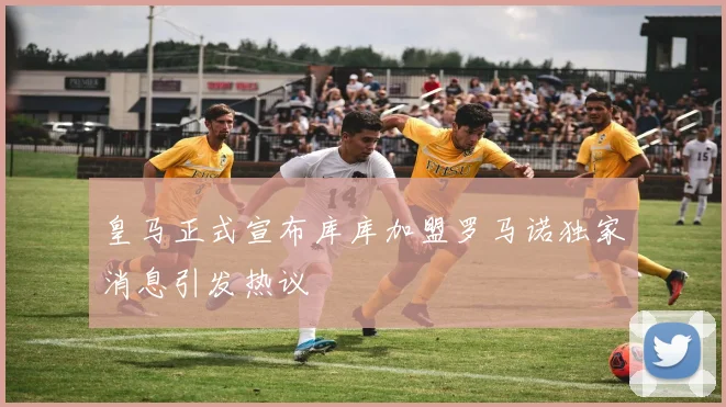 皇马正式宣布库库加盟罗马诺独家消息引发热议