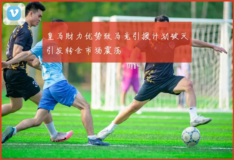 皇马财力优势致马竞引援计划破灭引发转会市场震荡
