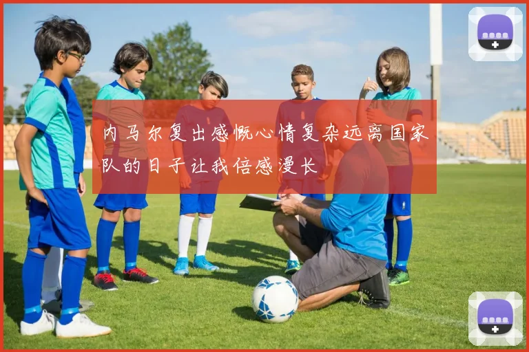 内马尔复出感慨心情复杂远离国家队的日子让我倍感漫长