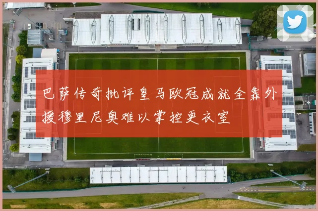 巴萨传奇批评皇马欧冠成就全靠外援穆里尼奥难以掌控更衣室