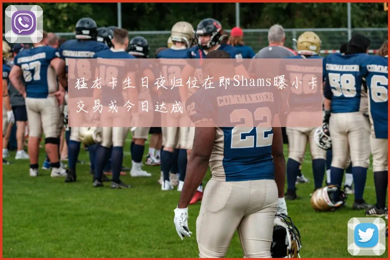 猛龙卡生日夜归位在即Shams曝小卡交易或今日达成