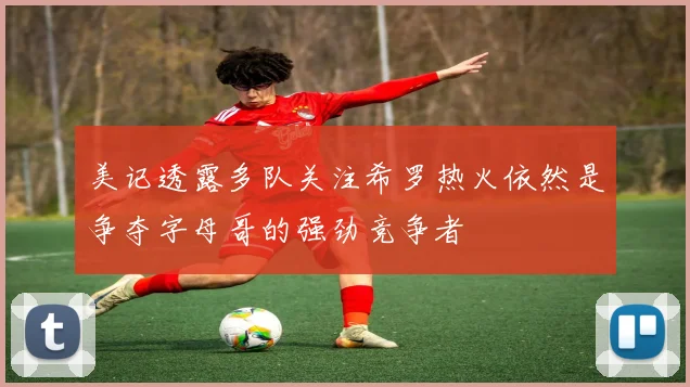 美记透露多队关注希罗热火依然是争夺字母哥的强劲竞争者