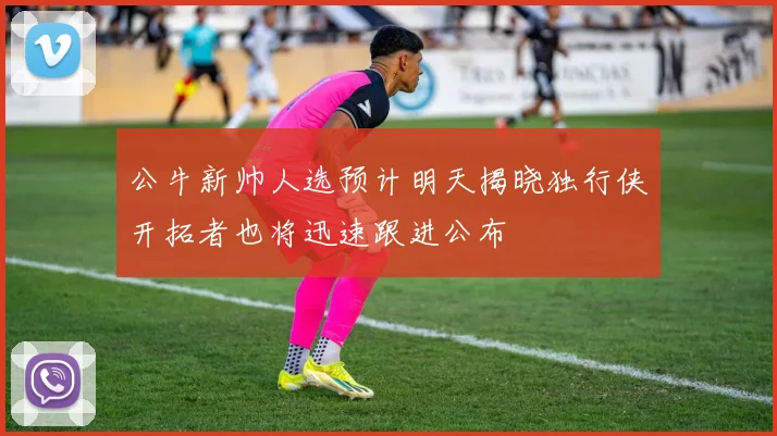 公牛新帅人选预计明天揭晓独行侠开拓者也将迅速跟进公布