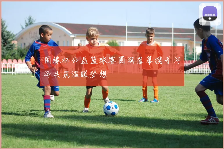 国缘杯公益篮球赛圆满落幕携手河海共筑温暖梦想